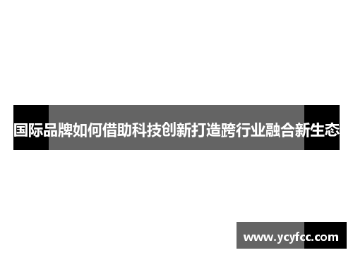 国际品牌如何借助科技创新打造跨行业融合新生态